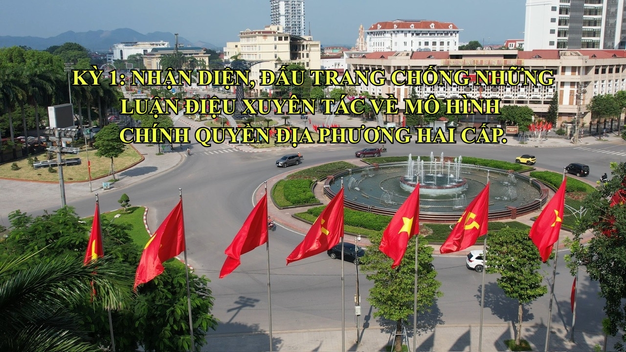 Kỳ 1: Nhận diện, đấu tranh chống những luận điệu xuyên tạc về mô hình chính quyền địa phương hai cấp.